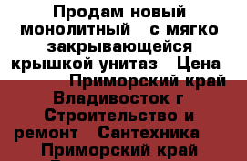 Продам новый монолитный , с мягко закрывающейся крышкой унитаз › Цена ­ 7 000 - Приморский край, Владивосток г. Строительство и ремонт » Сантехника   . Приморский край,Владивосток г.